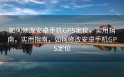 如何修改安卓手机GPS定位，实用指南，实用指南，如何修改安卓手机GPS定位