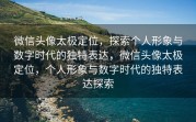 微信头像太极定位,探索个人形象与数字时代的独特表达,微信头像太极定位,个人形象与数字时代的独特表达探索