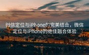微信定位与iPhone的完美结合，微信定位与iPhone的绝佳融合体验