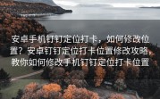 安卓手机钉钉定位打卡，如何修改位置？安卓钉钉定位打卡位置修改攻略，教你如何修改手机钉钉定位打卡位置