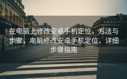 在电脑上修改安卓手机定位，方法与步骤，电脑修改安卓手机定位，详细步骤指南