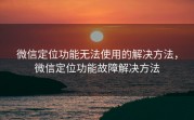 微信定位功能无法使用的解决方法，微信定位功能故障解决方法