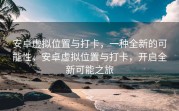 安卓虚拟位置与打卡，一种全新的可能性，安卓虚拟位置与打卡，开启全新可能之旅