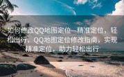 如何修改QQ地图定位—精准定位，轻松出行，QQ地图定位修改指南，实现精准定位，助力轻松出行
