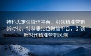 特科思定位微信平台,引领精准营销新时代,特科思定位微信平台,引领新时代精准营销风潮