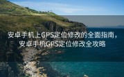 安卓手机上GPS定位修改的全面指南，安卓手机GPS定位修改全攻略