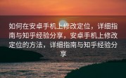 如何在安卓手机上修改定位，详细指南与知乎经验分享，安卓手机上修改定位的方法，详细指南与知乎经验分享