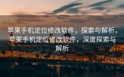 苹果手机定位修改软件，探索与解析，苹果手机定位修改软件，深度探索与解析
