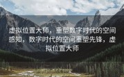 虚拟位置大师，重塑数字时代的空间感知，数字时代的空间重塑先锋，虚拟位置大师