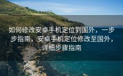 如何修改安卓手机定位到国外，一步步指南，安卓手机定位修改至国外，详细步骤指南