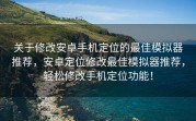 关于修改安卓手机定位的最佳模拟器推荐，安卓定位修改最佳模拟器推荐，轻松修改手机定位功能！