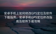安卓手机上如何修改GPS定位及软件下载指南，安卓手机GPS定位修改指南及软件下载攻略