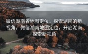 微信湖南省地图定位，探索湖南的新视角，微信湖南地图定位，开启湖南探索新视角
