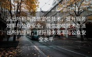派出所利用微信定位技术，提升服务效率与公众安全，微信定位技术在派出所的应用，提升服务效率与公众安全水平