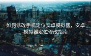 如何修改手机定位安卓模拟器，安卓模拟器定位修改指南