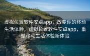虚拟位置软件安卓app，改变你的移动生活体验，虚拟位置软件安卓app，重塑移动生活体验新体验