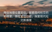 微信地理位置定位，探索现代社交的新维度，微信定位功能，探索现代社交新维度
