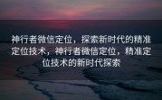 神行者微信定位，探索新时代的精准定位技术，神行者微信定位，精准定位技术的新时代探索