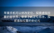 苹果手机可以修改定位，探索虚拟位置的新世界，苹果手机定位修改，探索虚拟位置的新纪元