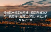 微信摇一摇定位不准,原因与解决方案,微信摇一摇定位不准,原因分析及解决方案