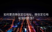 如何更改微信定位地址，微信定位地址如何更改？