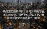 微信定位隐私保护，如何消除微信被定位的痕迹，微信定位隐私保护，消除微信被定位痕迹的方法指南