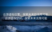 云游虚拟位置，探索未来的无限可能，云游虚拟空间，探索未来无限可能
