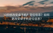 如何修改安卓手机的定位信息？如何更改安卓手机定位信息？