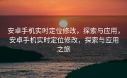 安卓手机实时定位修改，探索与应用，安卓手机实时定位修改，探索与应用之旅