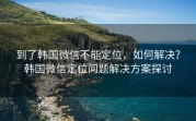 到了韩国微信不能定位，如何解决？韩国微信定位问题解决方案探讨