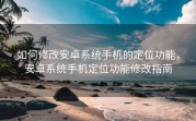 如何修改安卓系统手机的定位功能，安卓系统手机定位功能修改指南