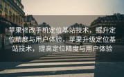 苹果修改手机定位基站技术，提升定位精度与用户体验，苹果升级定位基站技术，提高定位精度与用户体验