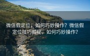 微信假定位，如何巧妙操作？微信假定位技巧揭秘，如何巧妙操作？