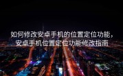 如何修改安卓手机的位置定位功能，安卓手机位置定位功能修改指南