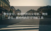微信定位，新时代的社交导航，微信定位，新时代的社交导航工具