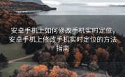 安卓手机上如何修改手机实时定位，安卓手机上修改手机实时定位的方法指南