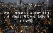 微信扫二维码定位,智能时代的便捷之选,微信扫二维码定位,智能时代的便捷利器