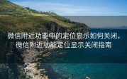微信附近功能中的定位显示如何关闭，微信附近功能定位显示关闭指南