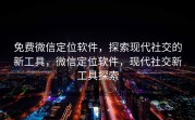 免费微信定位软件，探索现代社交的新工具，微信定位软件，现代社交新工具探索