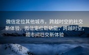 微信定位其他城市，跨越时空的社交新体验，微信定位新功能，跨越时空，城市间社交新体验