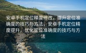 安卓手机定位精度修改，提升定位准确度的技巧与方法，安卓手机定位精度提升，优化定位准确度的技巧与方法