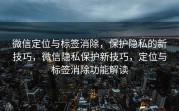 微信定位与标签消除，保护隐私的新技巧，微信隐私保护新技巧，定位与标签消除功能解读