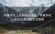 苹果手机上如何修改定位，苹果手机上定位设置修改方法指南
