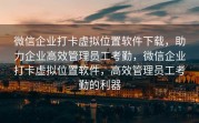 微信企业打卡虚拟位置软件下载，助力企业高效管理员工考勤，微信企业打卡虚拟位置软件，高效管理员工考勤的利器