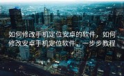 如何修改手机定位安卓的软件，如何修改安卓手机定位软件，一步步教程