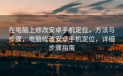 在电脑上修改安卓手机定位，方法与步骤，电脑修改安卓手机定位，详细步骤指南