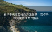 安卓手机定位修改方法详解，安卓手机定位修改方法指南