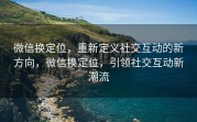 微信换定位，重新定义社交互动的新方向，微信换定位，引领社交互动新潮流