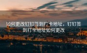 如何更改钉钉签到打卡地址，钉钉签到打卡地址如何更改