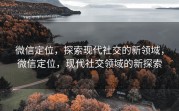 微信定位，探索现代社交的新领域，微信定位，现代社交领域的新探索